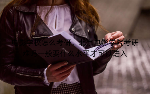 电影学校怎么考研，北京电影学院考研难吗一般要什么水平才可以进入