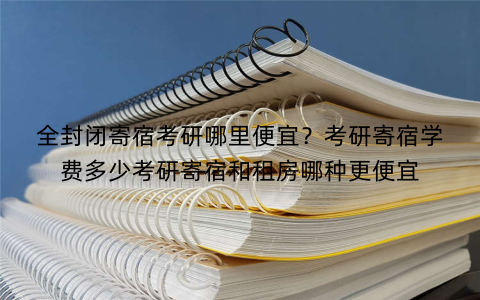 全封闭寄宿考研哪里便宜？考研寄宿学费多少考研寄宿和租房哪种更便宜